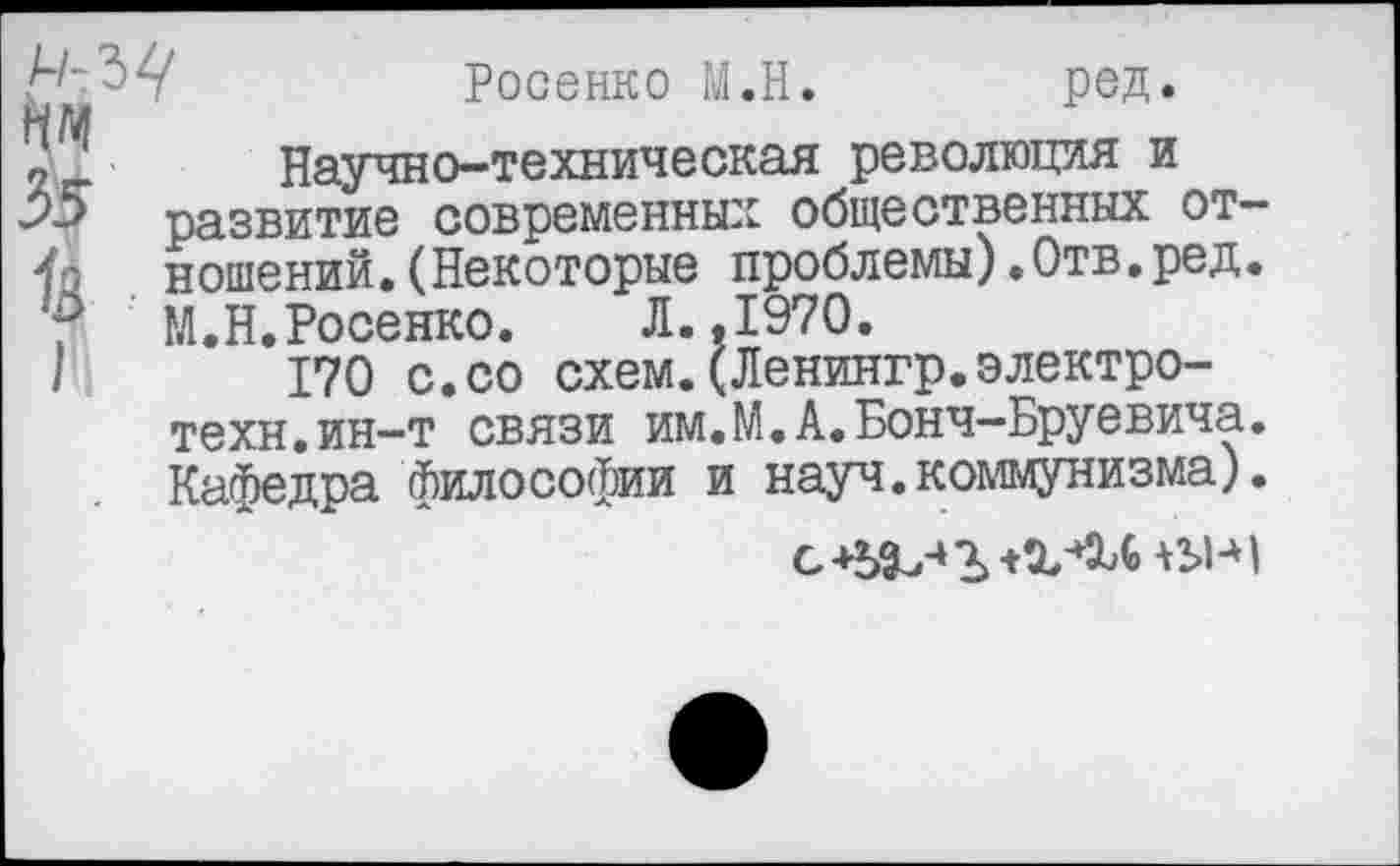 ﻿Росенко М.Н. ред.
Научно-техническая революция и развитие современных общественных отношений. (Некоторые проблемы).Отв.ред. М.Н.Росенко. Л..1970.
170 с.со схем.(Ленингр.электро-техн, ин-т связи им.М.А.Бонч-Бруевича. Кафедра философии и науч.коммунизма).